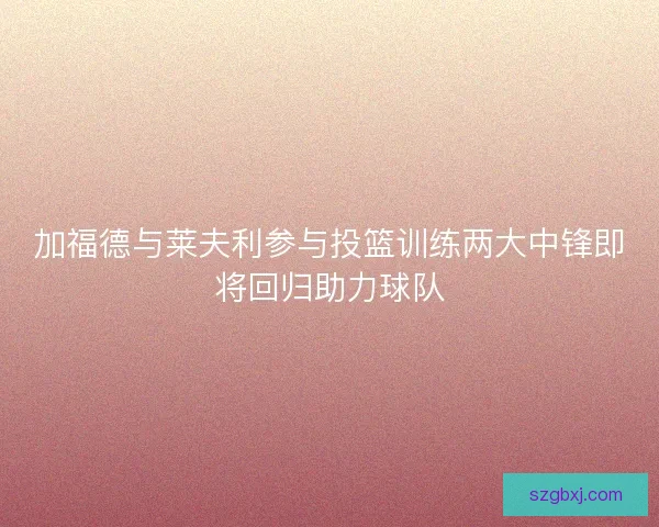 加福德与莱夫利参与投篮训练两大中锋即将回归助力球队