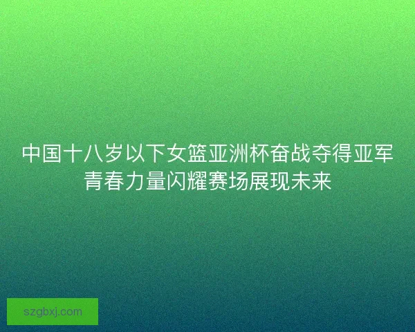 中国十八岁以下女篮亚洲杯奋战夺得亚军青春力量闪耀赛场展现未来