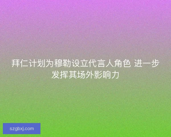 拜仁计划为穆勒设立代言人角色 进一步发挥其场外影响力