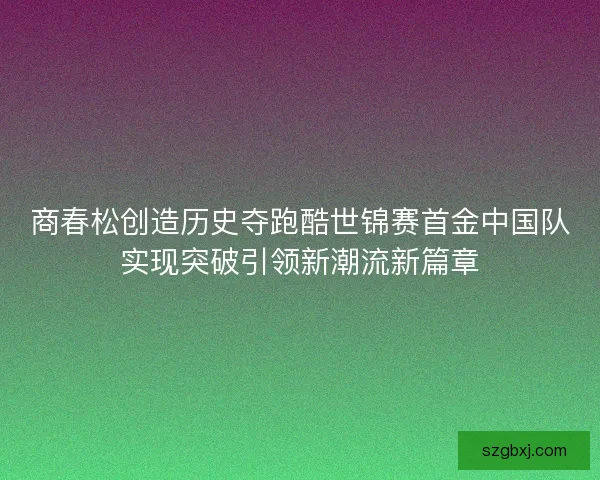 商春松创造历史夺跑酷世锦赛首金中国队实现突破引领新潮流新篇章