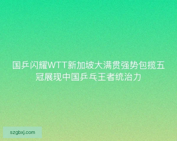 国乒闪耀WTT新加坡大满贯强势包揽五冠展现中国乒乓王者统治力