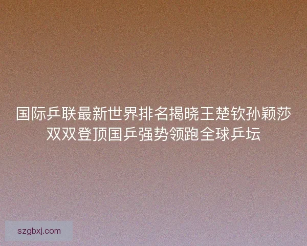 国际乒联最新世界排名揭晓王楚钦孙颖莎双双登顶国乒强势领跑全球乒坛