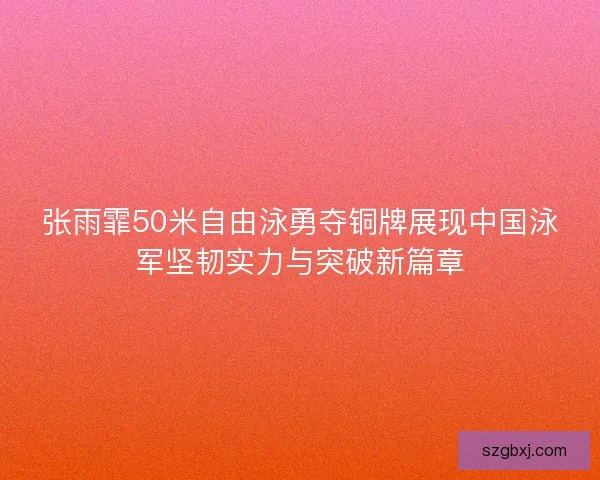 张雨霏50米自由泳勇夺铜牌展现中国泳军坚韧实力与突破新篇章